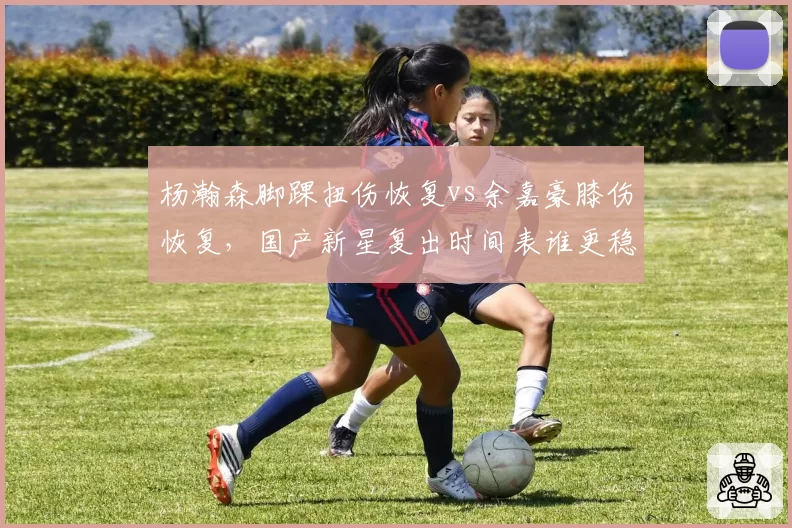 杨瀚森脚踝扭伤恢复vs余嘉豪膝伤恢复,国产新星复出时间表谁更稳?