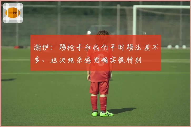 谢伊：踢枪手和我们平时踢法差不多，这次绝杀感觉确实很特别