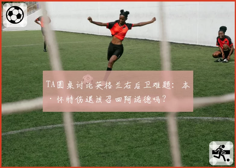 TA圆桌讨论英格兰右后卫难题:本·怀特伤退该召回阿诺德吗?