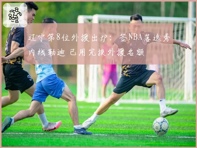 辽宁第8位外援出炉:签NBA落选秀内线勒迪 已用完换外援名额