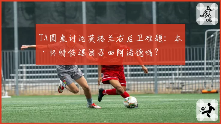 TA圆桌讨论英格兰右后卫难题:本·怀特伤退该召回阿诺德吗?