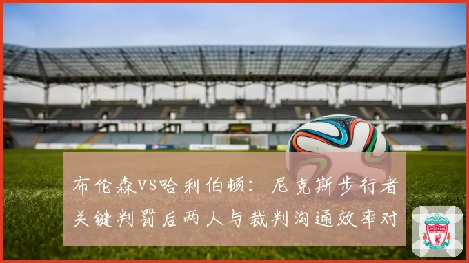布伦森vs哈利伯顿：尼克斯步行者关键判罚后两人与裁判沟通效率对比
