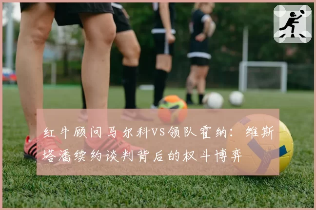 红牛顾问马尔科vs领队霍纳：维斯塔潘续约谈判背后的权斗博弈