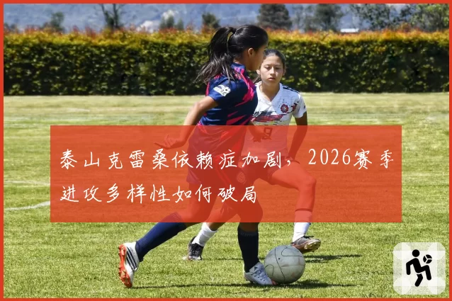 泰山克雷桑依赖症加剧，2026赛季进攻多样性如何破局