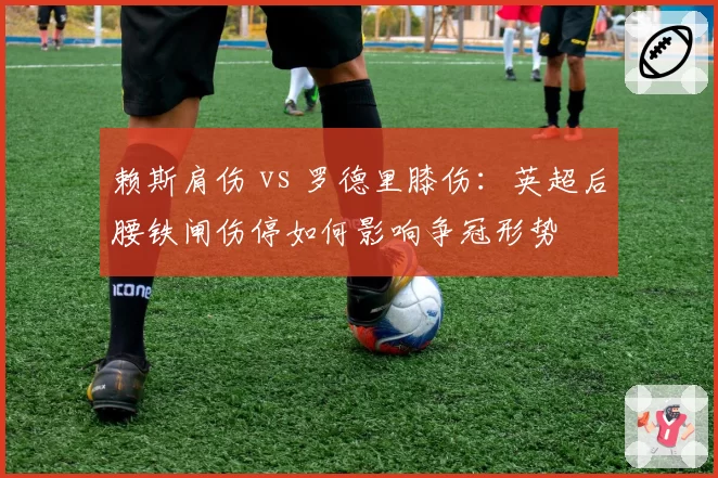 赖斯肩伤 vs 罗德里膝伤:英超后腰铁闸伤停如何影响争冠形势